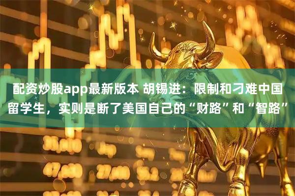 配资炒股app最新版本 胡锡进：限制和刁难中国留学生，实则是断了美国自己的“财路”和“智路”