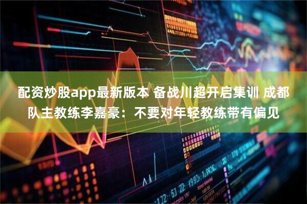 配资炒股app最新版本 备战川超开启集训 成都队主教练李嘉豪：不要对年轻教练带有偏见