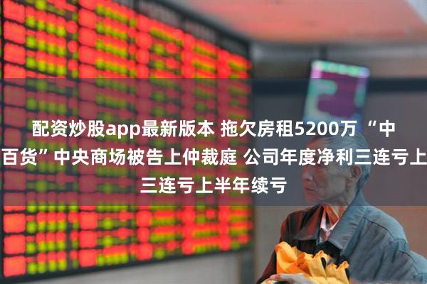 配资炒股app最新版本 拖欠房租5200万 “中华老字号百货”中央商场被告上仲裁庭 公司年度净利三连亏上半年续亏