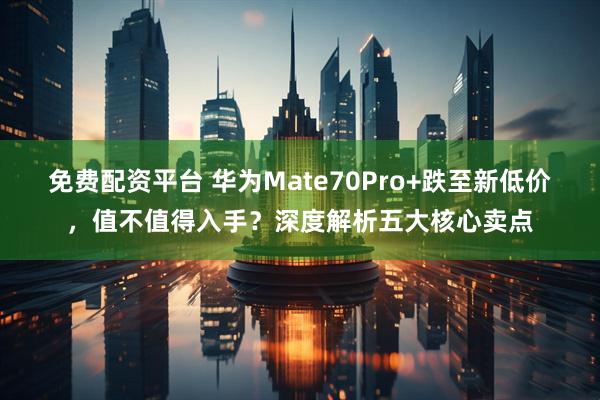 免费配资平台 华为Mate70Pro+跌至新低价，值不值得入手？深度解析五大核心卖点