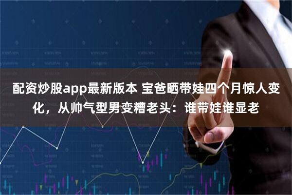 配资炒股app最新版本 宝爸晒带娃四个月惊人变化，从帅气型男变糟老头：谁带娃谁显老