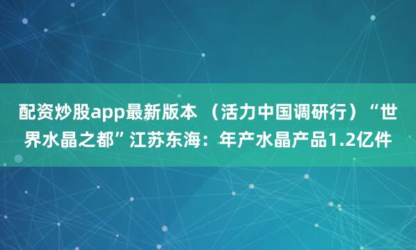 配资炒股app最新版本 （活力中国调研行）“世界水晶之都”江苏东海：年产水晶产品1.2亿件