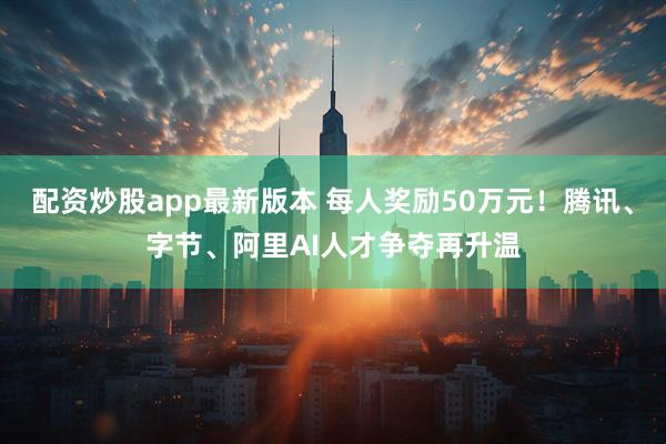 配资炒股app最新版本 每人奖励50万元！腾讯、字节、阿里AI人才争夺再升温