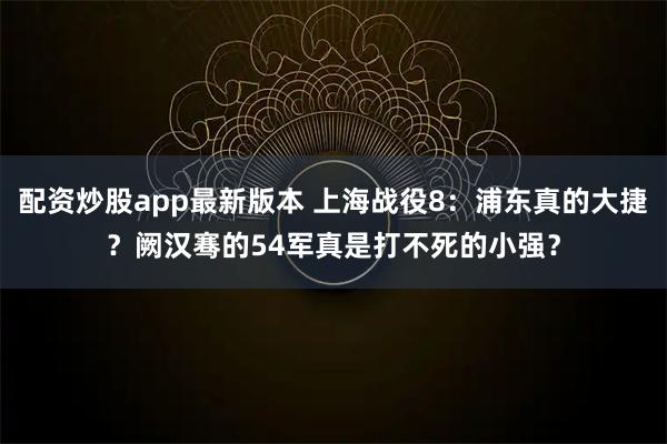 配资炒股app最新版本 上海战役8：浦东真的大捷？阙汉骞的54军真是打不死的小强？