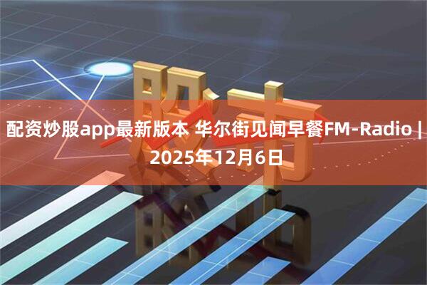 配资炒股app最新版本 华尔街见闻早餐FM-Radio | 2025年12月6日