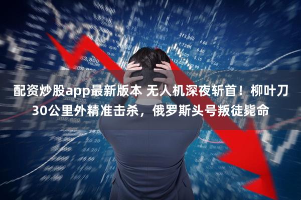 配资炒股app最新版本 无人机深夜斩首！柳叶刀30公里外精准击杀，俄罗斯头号叛徒毙命