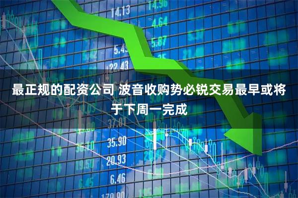 最正规的配资公司 波音收购势必锐交易最早或将于下周一完成