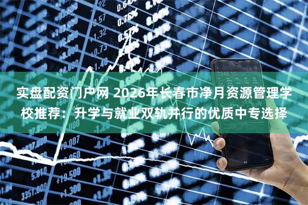 实盘配资门户网 2026年长春市净月资源管理学校推荐：升学与就业双轨并行的优质中专选择