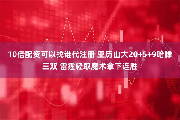 10倍配资可以找谁代注册 亚历山大20+5+9哈滕三双 雷霆轻取魔术拿下连胜