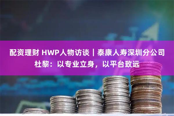 配资理财 HWP人物访谈｜泰康人寿深圳分公司杜黎：以专业立身，以平台致远