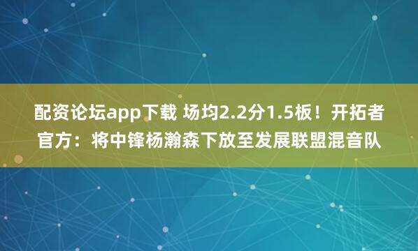 配资论坛app下载 场均2.2分1.5板！开拓者官方：将中锋杨瀚森下放至发展联盟混音队