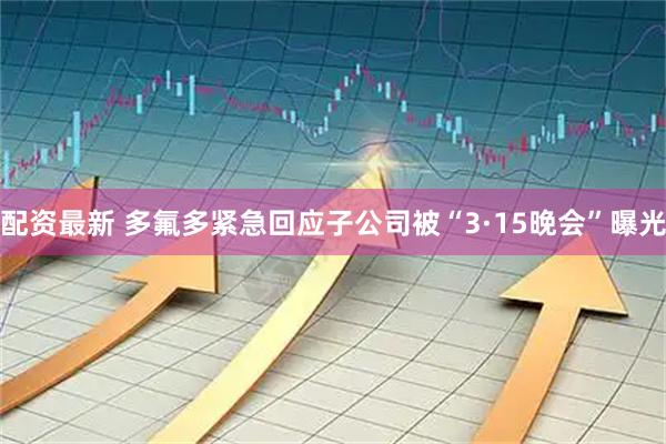 配资最新 多氟多紧急回应子公司被“3·15晚会”曝光